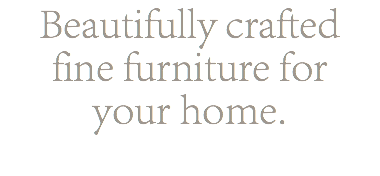 Beautifully crafted fine furniture for your home.